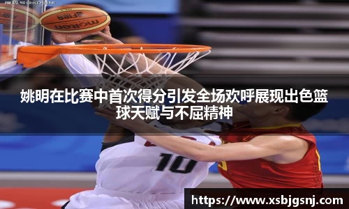 姚明在比赛中首次得分引发全场欢呼展现出色篮球天赋与不屈精神