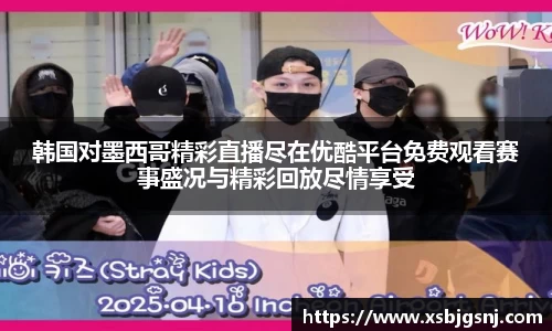 韩国对墨西哥精彩直播尽在优酷平台免费观看赛事盛况与精彩回放尽情享受