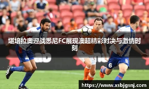堪培拉奥迎战悉尼FC展现澳超精彩对决与激情时刻